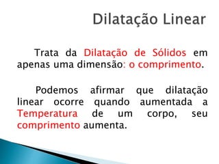 Trata da Dilatação de Sólidos em 
apenas uma dimensão: o comprimento. 
Podemos afirmar que dilatação 
linear ocorre quando aumentada a 
Temperatura de um corpo, seu 
comprimento aumenta. 
 
