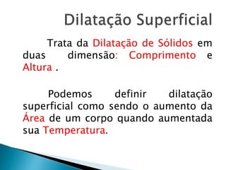 Trata da Dilatação de Sólidos em 
duas dimensão: Comprimento e 
Altura . 
Podemos definir dilatação 
superficial como sendo o aumento da 
Área de um corpo quando aumentada 
sua Temperatura. 
 
