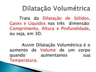 Trata da Dilatação de Sólidos, 
Gases e Líquidos nas três dimensão: 
Comprimento, Altura e Profundidade, 
ou seja, em 3D. 
Assim Dilatação Volumétrica é o 
aumento de Volume de um corpo 
quando aumentamos sua 
Temperatura. 
 