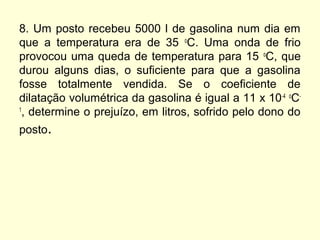 8. Um posto recebeu 5000 l de gasolina num dia em
que a temperatura era de 35 o
C. Uma onda de frio
provocou uma queda de temperatura para 15 o
C, que
durou alguns dias, o suficiente para que a gasolina
fosse totalmente vendida. Se o coeficiente de
dilatação volumétrica da gasolina é igual a 11 x 10-4 o
C-
1
, determine o prejuízo, em litros, sofrido pelo dono do
posto.
 