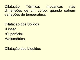 Dilatação Térmica: mudanças nas
dimensões de um corpo, quando sofrem
variações de temperatura.
Dilatação dos Sólidos
•Linear
•Superficial
•Volumétrica
Dilatação dos Líquidos
 
