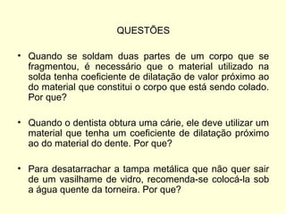QUESTÕES
• Quando se soldam duas partes de um corpo que se
fragmentou, é necessário que o material utilizado na
solda tenha coeficiente de dilatação de valor próximo ao
do material que constitui o corpo que está sendo colado.
Por que?
• Quando o dentista obtura uma cárie, ele deve utilizar um
material que tenha um coeficiente de dilatação próximo
ao do material do dente. Por que?
• Para desatarrachar a tampa metálica que não quer sair
de um vasilhame de vidro, recomenda-se colocá-la sob
a água quente da torneira. Por que?
 