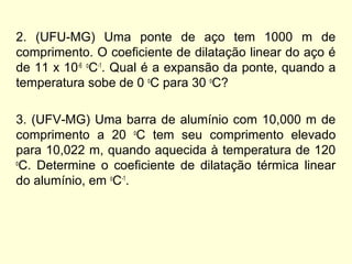 2. (UFU-MG) Uma ponte de aço tem 1000 m de
comprimento. O coeficiente de dilatação linear do aço é
de 11 x 10-6 o
C-1
. Qual é a expansão da ponte, quando a
temperatura sobe de 0 o
C para 30 o
C?
3. (UFV-MG) Uma barra de alumínio com 10,000 m de
comprimento a 20 o
C tem seu comprimento elevado
para 10,022 m, quando aquecida à temperatura de 120
o
C. Determine o coeficiente de dilatação térmica linear
do alumínio, em o
C-1
.
 
