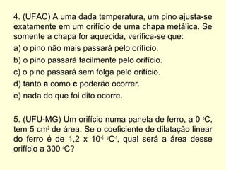 4. (UFAC) A uma dada temperatura, um pino ajusta-se
exatamente em um orifício de uma chapa metálica. Se
somente a chapa for aquecida, verifica-se que:
a) o pino não mais passará pelo orifício.
b) o pino passará facilmente pelo orifício.
c) o pino passará sem folga pelo orifício.
d) tanto a como c poderão ocorrer.
e) nada do que foi dito ocorre.
5. (UFU-MG) Um orifício numa panela de ferro, a 0 o
C,
tem 5 cm2
de área. Se o coeficiente de dilatação linear
do ferro é de 1,2 x 10–5 o
C-1
, qual será a área desse
orifício a 300 o
C?
 