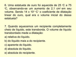6. Uma estatueta de ouro foi aquecida de 25 o
C a 75
o
C, observando-se um aumento de 2,1 cm3
em seu
volume. Sendo 14 x 10-6 o
C-1
o coeficiente de dilatação
linear do ouro, qual era o volume inicial do dessa
estatueta?
7. Quando aquecemos um recipiente completamente
cheio de líquido, este transborda. O volume de líquido
transbordado mede a dilatação:
a) relativa do líquido.
b) do líquido mais a do recipiente.
c) aparente do líquido.
d) absoluta do líquido.
e) absoluta do recipiente.
 