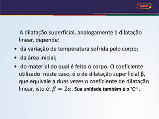 A dilatação superficial, analogamente à dilatação
linear, depende:
• da variação de temperatura sofrida pelo corpo;
• da área inicial;
• do material do qual é feito o corpo. O coeficiente
utilizado neste caso, é o de dilatação superficial β,
que equivale a duas vezes o coeficiente de dilatação
linear, isto é: 𝛽 = 2𝛼. Sua unidade também é o °C-1 .
 