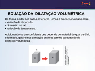 EQUAÇÃO DA DILATAÇÃO VOLUMÉTRICA
De forma similar aos casos anteriores, temos a proporcionalidade entre:
• variação da dimensão;
• dimensão inicial;
• variação da temperatura.
Adicionando-se um coeficiente que depende do material do qual o sólido
é formado, garantimos a relação entre os termos da equação da
dilatação volumétrica .
Imagem:SEE-PE,redesenhado
apartirdeimagemdeAutor
Desconhecido.
 
