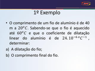 1º Exemplo
• O comprimento de um fio de alumínio é de 40
m a 20 𝑜
𝐶. Sabendo-se que o fio é aquecido
até 60 𝑜
𝐶 e que o coeficiente de dilatação
linear do alumínio é de 24. 10−6 𝑜
𝐶−1
,
determinar:
a) A dilatação do fio;
b) O comprimento final do fio.
 