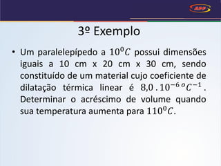 • Um paralelepípedo a 100
𝐶 possui dimensões
iguais a 10 cm x 20 cm x 30 cm, sendo
constituído de um material cujo coeficiente de
dilatação térmica linear é 8,0 . 10−6 𝑜
𝐶−1
.
Determinar o acréscimo de volume quando
sua temperatura aumenta para 1100
𝐶.
3º Exemplo
 