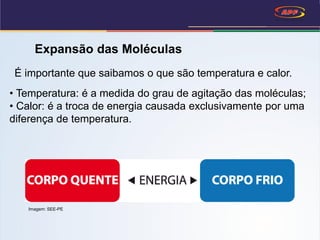 Expansão das Moléculas
• Temperatura: é a medida do grau de agitação das moléculas;
• Calor: é a troca de energia causada exclusivamente por uma
diferença de temperatura.
É importante que saibamos o que são temperatura e calor.
Imagem: SEE-PE
 