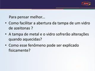 Para pensar melhor...
• Como facilitar a abertura da tampa de um vidro
de azeitonas ?
• A tampa de metal e o vidro sofrerão alterações
quando aquecidas?
• Como esse fenômeno pode ser explicado
fisicamente?
 