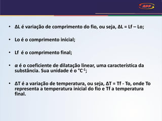 • ∆L é variação de comprimento do fio, ou seja, ∆L = Lf – Lo;
• Lo é o comprimento inicial;
• Lf é o comprimento final;
• α é o coeficiente de dilatação linear, uma característica da
substância. Sua unidade é o °C-1;
• ∆T é a variação de temperatura, ou seja, ∆T = Tf - To, onde To
representa a temperatura inicial do fio e Tf a temperatura
final.
 
