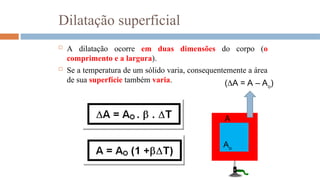  A dilatação ocorre em duas dimensões do corpo (o
comprimento e a largura).
 Se a temperatura de um sólido varia, consequentemente a área
de sua superfície também varia.
Dilatação superficial
Ao
(A = A – Ao
)
A
 