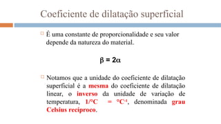 Coeficiente de dilatação superficial
 É uma constante de proporcionalidade e seu valor
depende da natureza do material.
 = 2
 Notamos que a unidade do coeficiente de dilatação
superficial é a mesma do coeficiente de dilatação
linear, o inverso da unidade de variação de
temperatura, 1/°C = °C-1
, denominada grau
Celsius recíproco.
 