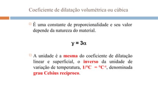 Coeficiente de dilatação volumétrica ou cúbica
 É uma constante de proporcionalidade e seu valor
depende da natureza do material.
 = 3
 A unidade é a mesma do coeficiente de dilatação
linear e superficial, o inverso da unidade de
variação de temperatura, 1/°C = °C-1
, denominada
grau Celsius recíproco.
 