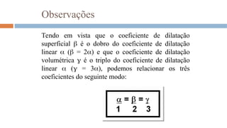 Observações
Tendo em vista que o coeficiente de dilatação
superficial  é o dobro do coeficiente de dilatação
linear  ( = 2) e que o coeficiente de dilatação
volumétrica  é o triplo do coeficiente de dilatação
linear  ( = 3), podemos relacionar os três
coeficientes do seguinte modo:
 