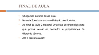 FINAL DE AULA
 Chegamos ao final dessa aula.
 Na aula 2, estudaremos a dilatação dos líquidos.
 Ao final da aula 2 deixarei uma lista de exercícios para
que possa treinar os conceitos e propriedades da
dilatação térmica.
 Até a próxima aula!!!
 