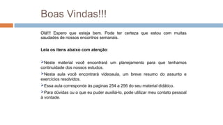 Boas Vindas!!!
Olá!!! Espero que esteja bem. Pode ter certeza que estou com muitas
saudades de nossos encontros semanais.
Leia os itens abaixo com atenção:
Neste material você encontrará um planejamento para que tenhamos
continuidade dos nossos estudos.
Nesta aula você encontrará videoaula, um breve resumo do assunto e
exercícios resolvidos.
Essa aula corresponde às paginas 254 a 256 do seu material didático.
Para dúvidas ou o que eu puder auxiliá-lo, pode utilizar meu contato pessoal
à vontade.
 