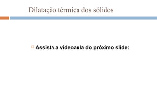 Dilatação térmica dos sólidos
 Assista a videoaula do próximo slide:
 