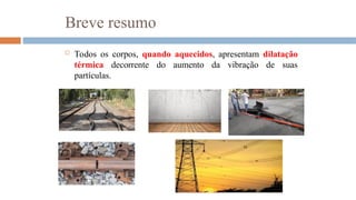 Breve resumo
 Todos os corpos, quando aquecidos, apresentam dilatação
térmica decorrente do aumento da vibração de suas
partículas.
 