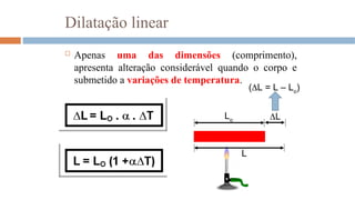 Dilatação linear
 Apenas uma das dimensões (comprimento),
apresenta alteração considerável quando o corpo e
submetido a variações de temperatura.
Lo
L
L
(L = L – Lo
)
 