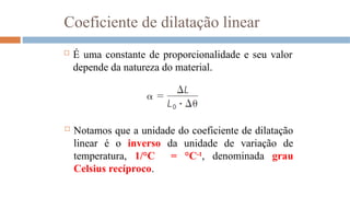 Coeficiente de dilatação linear
 É uma constante de proporcionalidade e seu valor
depende da natureza do material.
 Notamos que a unidade do coeficiente de dilatação
linear é o inverso da unidade de variação de
temperatura, 1/°C = °C-1
, denominada grau
Celsius recíproco.
 