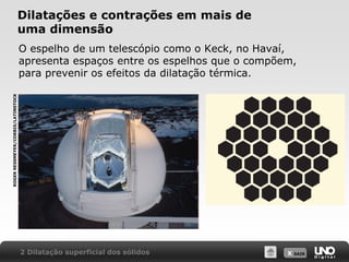 X SAIR
Dilatações e contrações em mais de
uma dimensão
O espelho de um telescópio como o Keck, no Havaí,
apresenta espaços entre os espelhos que o compõem,
para prevenir os efeitos da dilatação térmica.
2 Dilatação superficial dos sólidos
ROGER
RESSMEYER/CORBIS/LATINSTOCK
 