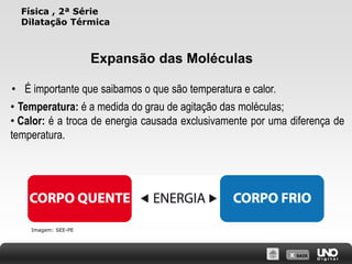 X SAIR
Física , 2ª Série
Dilatação Térmica
Expansão das Moléculas
• Temperatura: é a medida do grau de agitação das moléculas;
• Calor: é a troca de energia causada exclusivamente por uma diferença de
temperatura.
• É importante que saibamos o que são temperatura e calor.
Imagem: SEE-PE
 