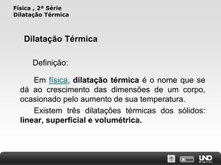 X SAIR
Física , 2ª Série
Dilatação Térmica
Em física, dilatação térmica é o nome que se
dá ao crescimento das dimensões de um corpo,
ocasionado pelo aumento de sua temperatura.
Existem três dilatações térmicas dos sólidos:
linear, superficial e volumétrica.
Dilatação Térmica
Definição:
 