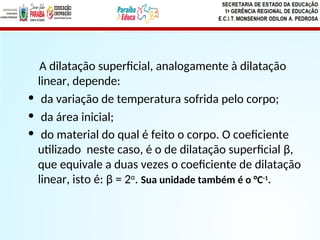 A dilatação superficial, analogamente à dilatação
linear, depende:
• da variação de temperatura sofrida pelo corpo;
• da área inicial;
• do material do qual é feito o corpo. O coeficiente
utilizado neste caso, é o de dilatação superficial β,
que equivale a duas vezes o coeficiente de dilatação
linear, isto é: β = 2α
. Sua unidade também é o °C-1
.
 