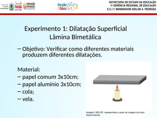 – Objetivo: Verificar como diferentes materiais
produzem diferentes dilatações.
Material:
– papel comum 3x10cm;
– papel alumínio 3x10cm;
– cola;
– vela.
Experimento 1: Dilatação Superficial
Lâmina Bimetálica
Imagem: SEE-PE, redesenhado a partir de imagem de Autor
Desconhecido.
 