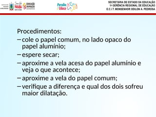 Procedimentos:
–cole o papel comum, no lado opaco do
papel alumínio;
–espere secar;
–aproxime a vela acesa do papel alumínio e
veja o que acontece;
–aproxime a vela do papel comum;
–verifique a diferença e qual dos dois sofreu
maior dilatação.
 