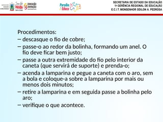 Procedimentos:
– descasque o fio de cobre;
– passe-o ao redor da bolinha, formando um anel. O
fio deve ficar bem justo;
– passe a outra extremidade do fio pelo interior da
caneta (que servirá de suporte) e prenda-o;
– acenda a lamparina e pegue a caneta com o aro, sem
a bola e coloque-a sobre a lamparina por mais ou
menos dois minutos;
– retire a lamparina e em seguida passe a bolinha pelo
aro;
– verifique o que acontece.
 