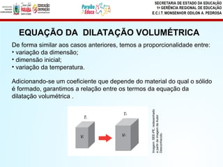 EQUAÇÃO DA DILATAÇÃO VOLUMÉTRICA
De forma similar aos casos anteriores, temos a proporcionalidade entre:
• variação da dimensão;
• dimensão inicial;
• variação da temperatura.
Adicionando-se um coeficiente que depende do material do qual o sólido
é formado, garantimos a relação entre os termos da equação da
dilatação volumétrica .
Imagem:
SEE-PE,
redesenhado
a
partir
de
imagem
de
Autor
Desconhecido.
 