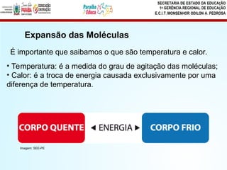 Expansão das Moléculas
• Temperatura: é a medida do grau de agitação das moléculas;
• Calor: é a troca de energia causada exclusivamente por uma
diferença de temperatura.
É importante que saibamos o que são temperatura e calor.
Imagem: SEE-PE
 