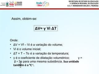 Onde:
• ΔV = Vf – Vi é a variação do volume;
• Vi é o volume inicial;
• ΔT = T – To é a variação da temperatura;
• γ é o coeficiente de dilatação volumétrico; γ =
β = 3α para uma mesma substância. Sua unidade
também é o °C-1
.
ΔV= γ Vi ΔT
Assim, obtém-se:
2
3
 