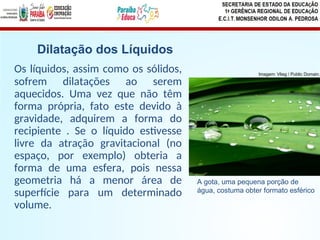 Os líquidos, assim como os sólidos,
sofrem dilatações ao serem
aquecidos. Uma vez que não têm
forma própria, fato este devido à
gravidade, adquirem a forma do
recipiente . Se o líquido estivesse
livre da atração gravitacional (no
espaço, por exemplo) obteria a
forma de uma esfera, pois nessa
geometria há a menor área de
superfície para um determinado
volume.
Dilatação dos Líquidos
A gota, uma pequena porção de
água, costuma obter formato esférico
Imagem: Vlieg / Public Domain.
 