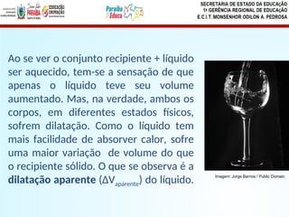 Ao se ver o conjunto recipiente + líquido
ser aquecido, tem-se a sensação de que
apenas o líquido teve seu volume
aumentado. Mas, na verdade, ambos os
corpos, em diferentes estados físicos,
sofrem dilatação. Como o líquido tem
mais facilidade de absorver calor, sofre
uma maior variação de volume do que
o recipiente sólido. O que se observa é a
dilatação aparente (ΔVaparente) do líquido. Imagem: Jorge Barrios / Public Domain.
 