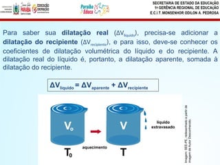 Para saber sua dilatação real (ΔVlíquido), precisa-se adicionar a
dilatação do recipiente (ΔVrecipiente), e para isso, deve-se conhecer os
coeficientes de dilatação volumétrica do líquido e do recipiente. A
dilatação real do líquido é, portanto, a dilatação aparente, somada à
dilatação do recipiente.
ΔVlíquido = ΔVaparente + ΔVrecipiente
Imagem:
SEE-PE,
redesenhado
a
partir
de
imagem
de
Autor
Desconhecido.
 