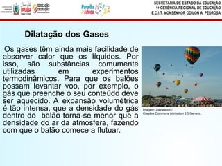 Os gases têm ainda mais facilidade de
absorver calor que os líquidos. Por
isso, são substâncias comumente
utilizadas em experimentos
termodinâmicos. Para que os balões
possam levantar voo, por exemplo, o
gás que preenche o seu conteúdo deve
ser aquecido. A expansão volumétrica
é tão intensa, que a densidade do gás
dentro do balão torna-se menor que a
densidade do ar da atmosfera, fazendo
com que o balão comece a flutuar.
Dilatação dos Gases
Imagem: Joedeshon /
Creative Commons Attribution 2.5 Generic.
 