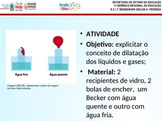 • ATIVIDADE
• Objetivo: explicitar o
conceito de dilatação
dos líquidos e gases;
• Material: 2
recipientes de vidro, 2
bolas de encher, um
Becker com água
quente e outro com
água fria.
Imagem: SEE-PE, redesenhado a partir de imagem
de Autor Desconhecido.
 