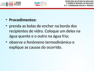 • Procedimentos:
• prenda as bolas de encher na borda dos
recipientes de vidro. Coloque um deles na
água quente e o outro na água fria;
• observe o fenômeno termodinâmico e
explique as causas do ocorrido.
 