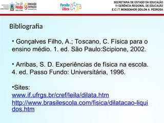 Bibliografia
• Gonçalves Filho, A.; Toscano, C. Física para o
ensino médio. 1. ed. São Paulo:Scipione, 2002.
• Arribas, S. D. Experiências de física na escola.
4. ed. Passo Fundo: Universitária, 1996.
•Sites:
www.if.ufrgs.br/cref/leila/dilata.htm
http://www.brasilescola.com/fisica/dilatacao-liqui
dos.htm
 