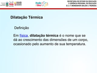 Em física, dilatação térmica é o nome que se
dá ao crescimento das dimensões de um corpo,
ocasionado pelo aumento de sua temperatura.
Dilatação Térmica
Definição
 