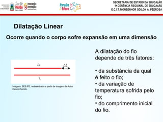 Ocorre quando o corpo sofre expansão em uma dimensão
A dilatação do fio
depende de três fatores:
• da substância da qual
é feito o fio;
• da variação de
temperatura sofrida pelo
fio;
• do comprimento inicial
do fio.
Dilatação Linear
Imagem: SEE-PE, redesenhado a partir de imagem de Autor
Desconhecido.
 