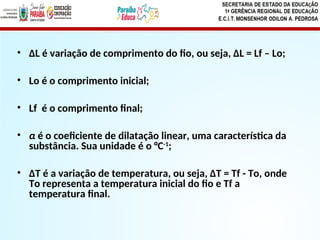 • ∆L é variação de comprimento do fio, ou seja, ∆L = Lf – Lo;
• Lo é o comprimento inicial;
• Lf é o comprimento final;
• α é o coeficiente de dilatação linear, uma característica da
substância. Sua unidade é o °C-1
;
• ∆T é a variação de temperatura, ou seja, ∆T = Tf - To, onde
To representa a temperatura inicial do fio e Tf a
temperatura final.
 