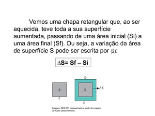 Física , 2ª Série
Dilatação Superficial
Vemos uma chapa retangular que, ao ser
aquecida, teve toda a sua superfície
aumentada, passando de uma área inicial (Si) a
uma área final (Sf). Ou seja, a variação da área
de superfície S pode ser escrita por (2):
∆S= Sf – Si
Imagem: SEE-PE, redesenhado a partir de imagem
de Autor Desconhecido.
 