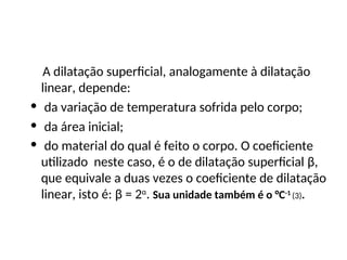 Física , 2ª Série
Dilatação Superficial
A dilatação superficial, analogamente à dilatação
linear, depende:
• da variação de temperatura sofrida pelo corpo;
• da área inicial;
• do material do qual é feito o corpo. O coeficiente
utilizado neste caso, é o de dilatação superficial β,
que equivale a duas vezes o coeficiente de dilatação
linear, isto é: β = 2α
. Sua unidade também é o °C-1
(3).
 