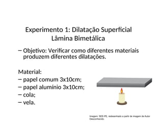 – Objetivo: Verificar como diferentes materiais
produzem diferentes dilatações.
Material:
– papel comum 3x10cm;
– papel alumínio 3x10cm;
– cola;
– vela.
Física , 2ª Série
Dilatação Superficial
Experimento 1: Dilatação Superficial
Lâmina Bimetálica
Imagem: SEE-PE, redesenhado a partir de imagem de Autor
Desconhecido.
 