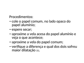 Física , 2ª Série
Dilatação Superficial
Procedimentos:
–cole o papel comum, no lado opaco do
papel alumínio;
–espere secar;
–aproxime a vela acesa do papel alumínio e
veja o que acontece;
–aproxime a vela do papel comum;
–verifique a diferença e qual dos dois sofreu
maior dilatação (5).
 